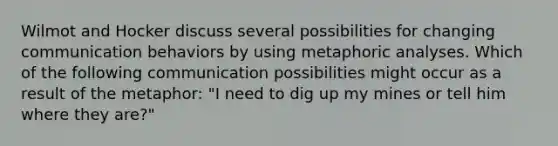 Wilmot and Hocker discuss several possibilities for changing communication behaviors by using metaphoric analyses. Which of the following communication possibilities might occur as a result of the metaphor: "I need to dig up my mines or tell him where they are?"