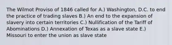 The Wilmot Proviso of 1846 called for A.) Washington, D.C. to end the practice of trading slaves B.) An end to the expansion of slavery into certain territories C.) Nullification of the Tariff of Abominations D.) Annexation of Texas as a slave state E.) Missouri to enter the union as slave state