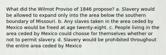 What did the Wilmot Proviso of 1846 propose? a. Slavery would be allowed to expand only into the area below the southern boundary of Missouri. b. Any slaves taken in the area ceded by Mexico would be freed at age twenty-eight. c. People living in the area ceded by Mexico could choose for themselves whether or not to permit slavery. d. Slavery would be prohibited throughout the entire area ceded by Mexico