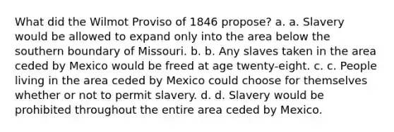 What did the Wilmot Proviso of 1846 propose? a. a. Slavery would be allowed to expand only into the area below the southern boundary of Missouri. b. b. Any slaves taken in the area ceded by Mexico would be freed at age twenty-eight. c. c. People living in the area ceded by Mexico could choose for themselves whether or not to permit slavery. d. d. Slavery would be prohibited throughout the entire area ceded by Mexico.