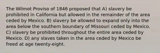 The Wilmot Proviso of 1846 proposed that A) slavery be prohibited in California but allowed in the remainder of the area ceded by Mexico. B) slavery be allowed to expand only into the area below the southern boundary of Missouri ceded by Mexico. C) slavery be prohibited throughout the entire area ceded by Mexico. D) any slaves taken in the area ceded by Mexico be freed at age twenty-eight.