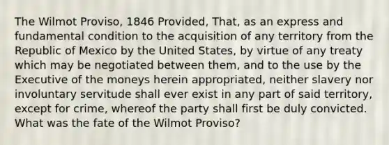 The Wilmot Proviso, 1846 Provided, That, as an express and fundamental condition to the acquisition of any territory from the Republic of Mexico by the United States, by virtue of any treaty which may be negotiated between them, and to the use by the Executive of the moneys herein appropriated, neither slavery nor involuntary servitude shall ever exist in any part of said territory, except for crime, whereof the party shall first be duly convicted. What was the fate of the Wilmot Proviso?