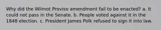 Why did the Wilmot Proviso amendment fail to be enacted? a. It could not pass in the Senate. b. People voted against it in the 1848 election. c. President James Polk refused to sign it into law.