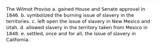 The Wilmot Proviso a. gained House and Senate approval in 1846. b. symbolized the burning issue of slavery in the territories. c. left open the issue of slavery in New Mexico and Utah. d. allowed slavery in the territory taken from Mexico in 1848. e. settled, once and for all, the issue of slavery in California.