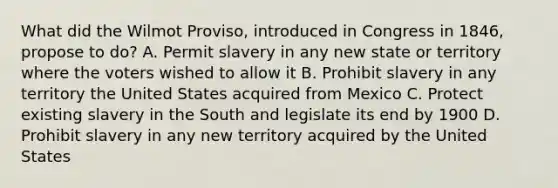 What did the Wilmot Proviso, introduced in Congress in 1846, propose to do? A. Permit slavery in any new state or territory where the voters wished to allow it B. Prohibit slavery in any territory the United States acquired from Mexico C. Protect existing slavery in the South and legislate its end by 1900 D. Prohibit slavery in any new territory acquired by the United States