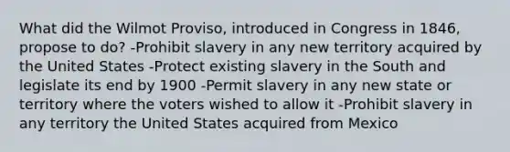 What did the Wilmot Proviso, introduced in Congress in 1846, propose to do? -Prohibit slavery in any new territory acquired by the United States -Protect existing slavery in the South and legislate its end by 1900 -Permit slavery in any new state or territory where the voters wished to allow it -Prohibit slavery in any territory the United States acquired from Mexico