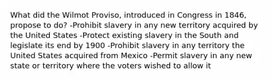 What did the Wilmot Proviso, introduced in Congress in 1846, propose to do? -Prohibit slavery in any new territory acquired by the United States -Protect existing slavery in the South and legislate its end by 1900 -Prohibit slavery in any territory the United States acquired from Mexico -Permit slavery in any new state or territory where the voters wished to allow it