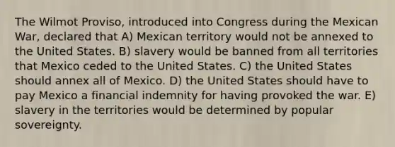 The Wilmot Proviso, introduced into Congress during the Mexican War, declared that A) Mexican territory would not be annexed to the United States. B) slavery would be banned from all territories that Mexico ceded to the United States. C) the United States should annex all of Mexico. D) the United States should have to pay Mexico a financial indemnity for having provoked the war. E) slavery in the territories would be determined by popular sovereignty.