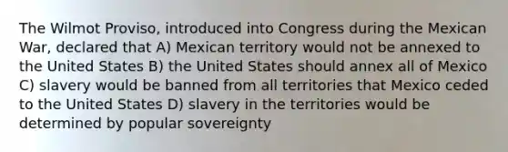 The Wilmot Proviso, introduced into Congress during the Mexican War, declared that A) Mexican territory would not be annexed to the United States B) the United States should annex all of Mexico C) slavery would be banned from all territories that Mexico ceded to the United States D) slavery in the territories would be determined by popular sovereignty