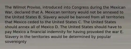 The Wilmot Proviso, introduced into Congress during the Mexican War, declared that A. Mexican territory would not be annexed to the United States B. Slavery would be banned from all territories that Mexico ceded to the United States C. The United States should annex all of Mexico D. The United States should have to pay Mexico a financial indemnity for having provoked the war E. Slavery in the territories would be determined by popular sovereignty