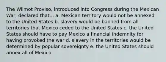 The Wilmot Proviso, introduced into Congress during the Mexican War, declared that... a. Mexican territory would not be annexed to the United States b. slavery would be banned from all territories that Mexico ceded to the United States c. the United States should have to pay Mexico a financial indemnity for having provoked the war d. slavery in the territories would be determined by popular sovereignty e. the United States should annex all of Mexico