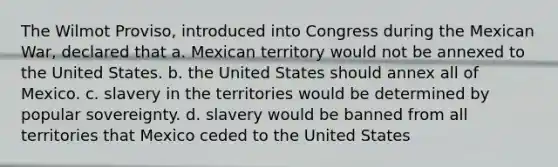 The Wilmot Proviso, introduced into Congress during the Mexican War, declared that a. Mexican territory would not be annexed to the United States. b. the United States should annex all of Mexico. c. slavery in the territories would be determined by popular sovereignty. d. slavery would be banned from all territories that Mexico ceded to the United States