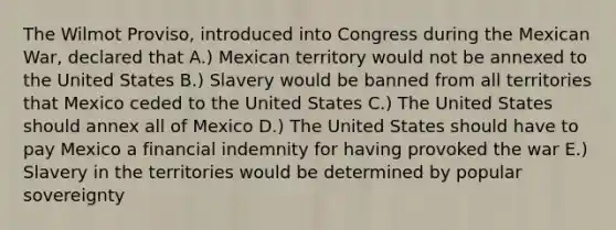 The Wilmot Proviso, introduced into Congress during the Mexican War, declared that A.) Mexican territory would not be annexed to the United States B.) Slavery would be banned from all territories that Mexico ceded to the United States C.) The United States should annex all of Mexico D.) The United States should have to pay Mexico a financial indemnity for having provoked the war E.) Slavery in the territories would be determined by popular sovereignty