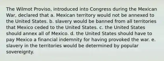 The Wilmot Proviso, introduced into Congress during the Mexican War, declared that a. Mexican territory would not be annexed to the United States. b. slavery would be banned from all territories that Mexico ceded to the United States. c. the United States should annex all of Mexico. d. the United States should have to pay Mexico a financial indemnity for having provoked the war. e. slavery in the territories would be determined by popular sovereignty.