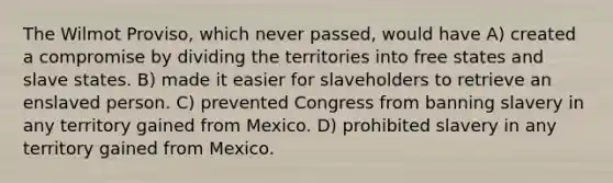 The Wilmot Proviso, which never passed, would have A) created a compromise by dividing the territories into free states and slave states. B) made it easier for slaveholders to retrieve an enslaved person. C) prevented Congress from banning slavery in any territory gained from Mexico. D) prohibited slavery in any territory gained from Mexico.