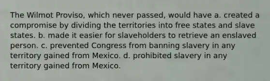 The Wilmot Proviso, which never passed, would have a. created a compromise by dividing the territories into free states and slave states. b. made it easier for slaveholders to retrieve an enslaved person. c. prevented Congress from banning slavery in any territory gained from Mexico. d. prohibited slavery in any territory gained from Mexico.