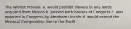 The Wilmot Proviso: a. would prohibit slavery in any lands acquired from Mexico b. passed both houses of Congress c. was opposed in Congress by Abraham Lincoln d. would extend the Missouri Compromise line to the Pacifi