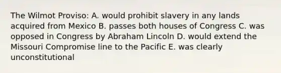 The Wilmot Proviso: A. would prohibit slavery in any lands acquired from Mexico B. passes both houses of Congress C. was opposed in Congress by Abraham Lincoln D. would extend the Missouri Compromise line to the Pacific E. was clearly unconstitutional