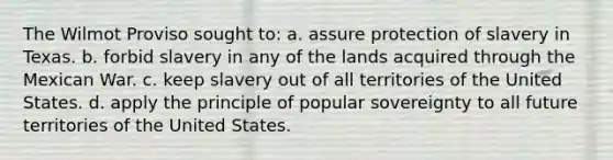 The Wilmot Proviso sought to: a. assure protection of slavery in Texas. b. forbid slavery in any of the lands acquired through the Mexican War. c. keep slavery out of all territories of the United States. d. apply the principle of popular sovereignty to all future territories of the United States.