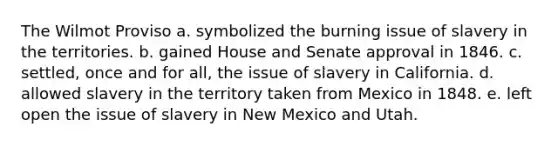 The Wilmot Proviso a. symbolized the burning issue of slavery in the territories. b. gained House and Senate approval in 1846. c. settled, once and for all, the issue of slavery in California. d. allowed slavery in the territory taken from Mexico in 1848. e. left open the issue of slavery in New Mexico and Utah.