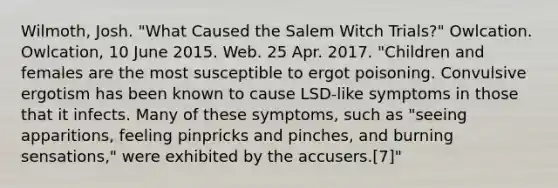 Wilmoth, Josh. "What Caused the Salem Witch Trials?" Owlcation. Owlcation, 10 June 2015. Web. 25 Apr. 2017. "Children and females are the most susceptible to ergot poisoning. Convulsive ergotism has been known to cause LSD-like symptoms in those that it infects. Many of these symptoms, such as "seeing apparitions, feeling pinpricks and pinches, and burning sensations," were exhibited by the accusers.[7]"