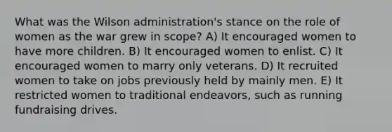 What was the Wilson administration's stance on the role of women as the war grew in scope? A) It encouraged women to have more children. B) It encouraged women to enlist. C) It encouraged women to marry only veterans. D) It recruited women to take on jobs previously held by mainly men. E) It restricted women to traditional endeavors, such as running fundraising drives.