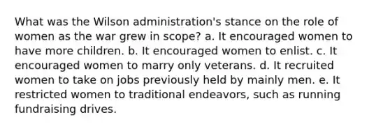 What was the Wilson administration's stance on the role of women as the war grew in scope? a. It encouraged women to have more children. b. It encouraged women to enlist. c. It encouraged women to marry only veterans. d. It recruited women to take on jobs previously held by mainly men. e. It restricted women to traditional endeavors, such as running fundraising drives.