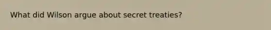 What did Wilson argue about secret treaties?