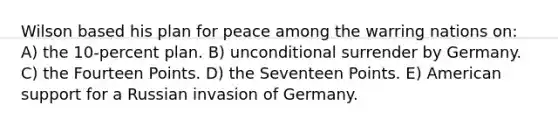 Wilson based his plan for peace among the warring nations on: A) the 10-percent plan. B) unconditional surrender by Germany. C) the Fourteen Points. D) the Seventeen Points. E) American support for a Russian invasion of Germany.