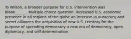 To Wilson, a broader purpose for U.S. intervention was Blank______. Multiple choice question. increased U.S. economic presence in all regions of the globe an increase in autocracy and secret alliances the acquisition of new U.S. territory for the purpose of spreading democracy a new era of democracy, open diplomacy, and self-determination