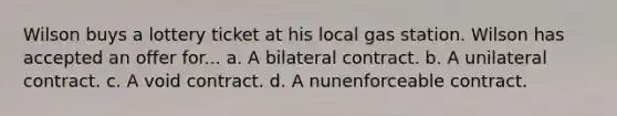 Wilson buys a lottery ticket at his local gas station. Wilson has accepted an offer for... a. A bilateral contract. b. A unilateral contract. c. A void contract. d. A nunenforceable contract.