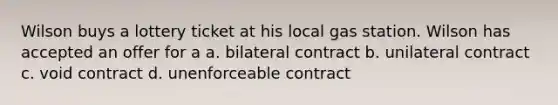 Wilson buys a lottery ticket at his local gas station. Wilson has accepted an offer for a a. bilateral contract b. unilateral contract c. void contract d. unenforceable contract