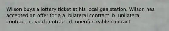 Wilson buys a lottery ticket at his local gas station. Wilson has accepted an offer for a a. bilateral contract. b. unilateral contract. c. void contract. d. unenforceable contract