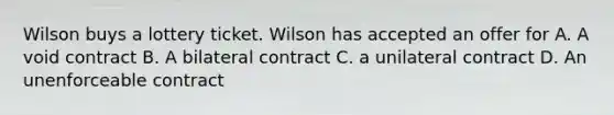 Wilson buys a lottery ticket. Wilson has accepted an offer for A. A void contract B. A bilateral contract C. a unilateral contract D. An unenforceable contract