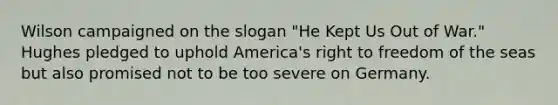 Wilson campaigned on the slogan "He Kept Us Out of War." Hughes pledged to uphold America's right to freedom of the seas but also promised not to be too severe on Germany.