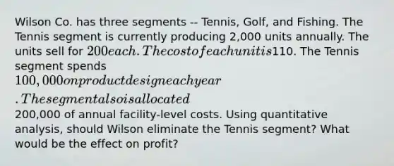 Wilson Co. has three segments -- Tennis, Golf, and Fishing. The Tennis segment is currently producing 2,000 units annually. The units sell for 200 each. The cost of each unit is110. The Tennis segment spends 100,000 on product design each year. The segment also is allocated200,000 of annual facility-level costs. Using quantitative analysis, should Wilson eliminate the Tennis segment? What would be the effect on profit?