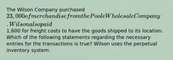 The Wilson Company purchased 23,000 of merchandise from the Poole Wholesale Company. Wilson also paid1,600 for freight costs to have the goods shipped to its location. Which of the following statements regarding the necessary entries for the transactions is true? Wilson uses the perpetual inventory system.