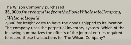 The Wilson Company purchased 35,000 of merchandise from the Poole Wholesale Company. Wilson also paid2,800 for freight costs to have the goods shipped to its location. The company uses the perpetual inventory system. Which of the following summarizes the effects of the journal entries required to record these transactions for The Wilson Company?