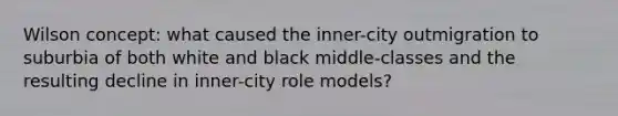 Wilson concept: what caused the inner-city outmigration to suburbia of both white and black middle-classes and the resulting decline in inner-city role models?