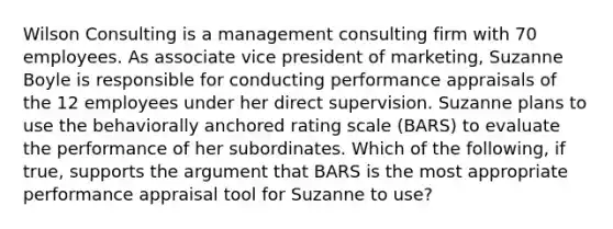 Wilson Consulting is a management consulting firm with 70 employees. As associate vice president of marketing, Suzanne Boyle is responsible for conducting performance appraisals of the 12 employees under her direct supervision. Suzanne plans to use the behaviorally anchored rating scale (BARS) to evaluate the performance of her subordinates. Which of the following, if true, supports the argument that BARS is the most appropriate performance appraisal tool for Suzanne to use?