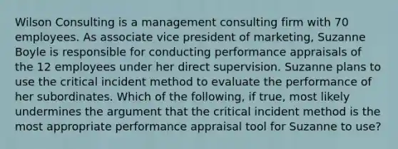 Wilson Consulting is a management consulting firm with 70 employees. As associate vice president of marketing, Suzanne Boyle is responsible for conducting performance appraisals of the 12 employees under her direct supervision. Suzanne plans to use the critical incident method to evaluate the performance of her subordinates. Which of the following, if true, most likely undermines the argument that the critical incident method is the most appropriate performance appraisal tool for Suzanne to use?