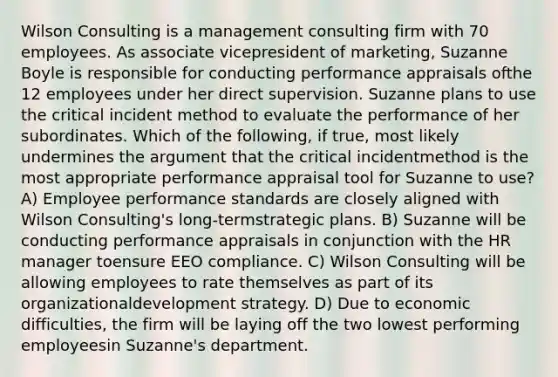 Wilson Consulting is a management consulting firm with 70 employees. As associate vicepresident of marketing, Suzanne Boyle is responsible for conducting performance appraisals ofthe 12 employees under her direct supervision. Suzanne plans to use the critical incident method to evaluate the performance of her subordinates. Which of the following, if true, most likely undermines the argument that the critical incidentmethod is the most appropriate performance appraisal tool for Suzanne to use? A) Employee performance standards are closely aligned with Wilson Consulting's long-termstrategic plans. B) Suzanne will be conducting performance appraisals in conjunction with the HR manager toensure EEO compliance. C) Wilson Consulting will be allowing employees to rate themselves as part of its organizationaldevelopment strategy. D) Due to economic difficulties, the firm will be laying off the two lowest performing employeesin Suzanne's department.