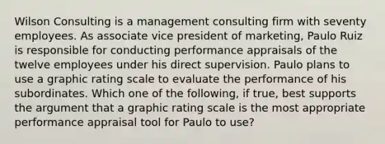 Wilson Consulting is a management consulting firm with seventy employees. As associate vice president of marketing, Paulo Ruiz is responsible for conducting performance appraisals of the twelve employees under his direct supervision. Paulo plans to use a graphic rating scale to evaluate the performance of his subordinates. Which one of the following, if true, best supports the argument that a graphic rating scale is the most appropriate performance appraisal tool for Paulo to use?