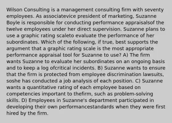 Wilson Consulting is a management consulting firm with seventy employees. As associatevice president of marketing, Suzanne Boyle is responsible for conducting performance appraisalsof the twelve employees under her direct supervision. Suzanne plans to use a graphic rating scaleto evaluate the performance of her subordinates. Which of the following, if true, best supports the argument that a graphic rating scale is the most appropriate performance appraisal tool for Suzanne to use? A) The firm wants Suzanne to evaluate her subordinates on an ongoing basis and to keep a log ofcritical incidents. B) Suzanne wants to ensure that the firm is protected from employee discrimination lawsuits, soshe has conducted a job analysis of each position. C) Suzanne wants a quantitative rating of each employee based on competencies important to thefirm, such as problem-solving skills. D) Employees in Suzanne's department participated in developing their own performancestandards when they were first hired by the firm.