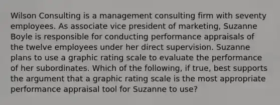 Wilson Consulting is a management consulting firm with seventy employees. As associate vice president of marketing, Suzanne Boyle is responsible for conducting performance appraisals of the twelve employees under her direct supervision. Suzanne plans to use a graphic rating scale to evaluate the performance of her subordinates. Which of the following, if true, best supports the argument that a graphic rating scale is the most appropriate performance appraisal tool for Suzanne to use?