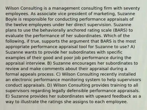 Wilson Consulting is a management consulting firm with seventy employees. As associate vice president of marketing, Suzanne Boyle is responsible for conducting performance appraisals of the twelve employees under her direct supervision. Suzanne plans to use the behaviorally anchored rating scale (BARS) to evaluate the performance of her subordinates. Which of the following, if true, supports the argument that BARS is the most appropriate performance appraisal tool for Suzanne to use? A) Suzanne wants to provide her subordinates with specific examples of their good and poor job performance during the appraisal interview. B) Suzanne encourages her subordinates to review and make comments about their appraisal during a formal appeals process. C) Wilson Consulting recently installed an electronic performance monitoring system to help supervisors conduct appraisals. D) Wilson Consulting provides training to all supervisors regarding legally defensible performance appraisals. E) Suzanne provides her subordinates with upward feedback as a way to illustrate the ratings she assigns to each employee.