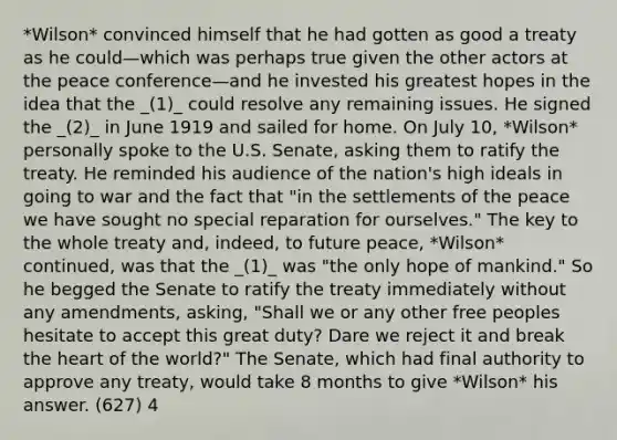 *Wilson* convinced himself that he had gotten as good a treaty as he could—which was perhaps true given the other actors at the peace conference—and he invested his greatest hopes in the idea that the _(1)_ could resolve any remaining issues. He signed the _(2)_ in June 1919 and sailed for home. On July 10, *Wilson* personally spoke to the U.S. Senate, asking them to ratify the treaty. He reminded his audience of the nation's high ideals in going to war and the fact that "in the settlements of the peace we have sought no special reparation for ourselves." The key to the whole treaty and, indeed, to future peace, *Wilson* continued, was that the _(1)_ was "the only hope of mankind." So he begged the Senate to ratify the treaty immediately without any amendments, asking, "Shall we or any other free peoples hesitate to accept this great duty? Dare we reject it and break the heart of the world?" The Senate, which had final authority to approve any treaty, would take 8 months to give *Wilson* his answer. (627) 4