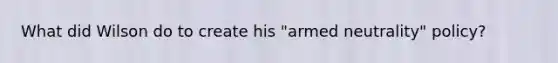 What did Wilson do to create his "armed neutrality" policy?