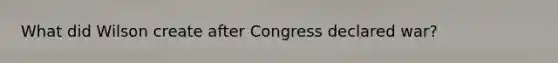 What did Wilson create after Congress declared war?