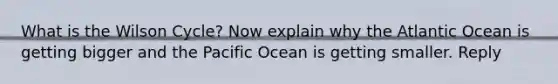 What is the Wilson Cycle? Now explain why the Atlantic Ocean is getting bigger and the Pacific Ocean is getting smaller. Reply